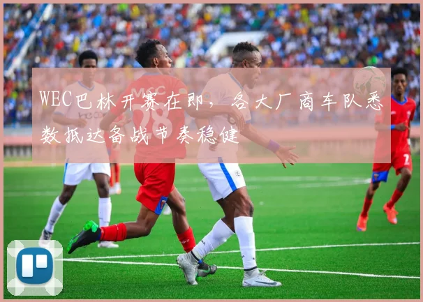 WEC巴林开赛在即，各大厂商车队悉数抵达备战节奏稳健