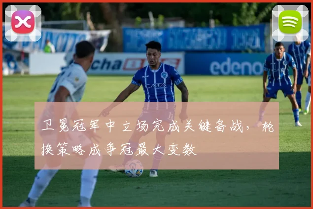 卫冕冠军中立场完成关键备战，轮换策略成争冠最大变数