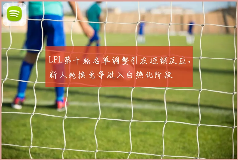 LPL第十轮名单调整引发连锁反应，新人轮换竞争进入白热化阶段