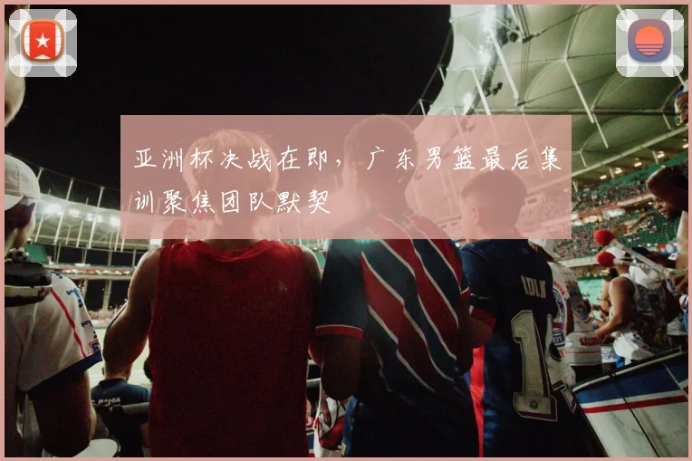 亚洲杯决战在即，广东男篮最后集训聚焦团队默契