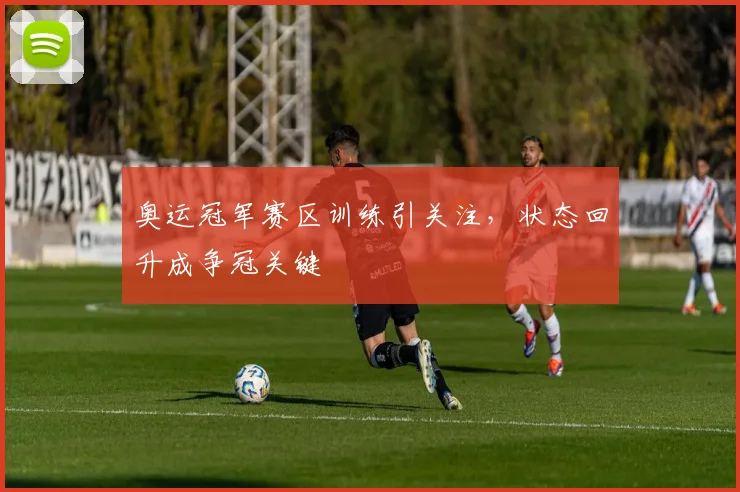 奥运冠军赛区训练引关注，状态回升成争冠关键