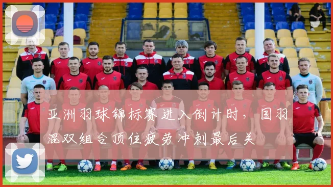 亚洲羽球锦标赛进入倒计时，国羽混双组合顶住疲劳冲刺最后关