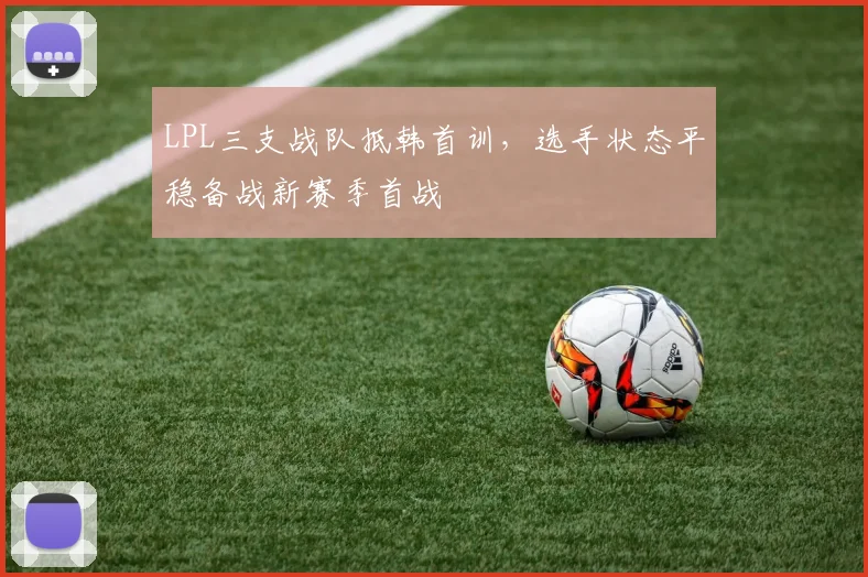 LPL三支战队抵韩首训，选手状态平稳备战新赛季首战