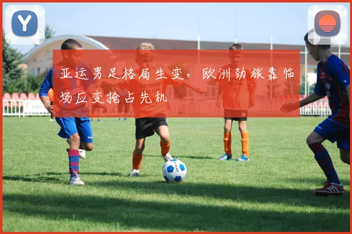 亚运男足格局生变，欧洲劲旅靠临场应变抢占先机