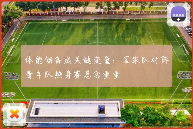 体能储备成关键变量，国家队对阵青年队热身赛悬念重重