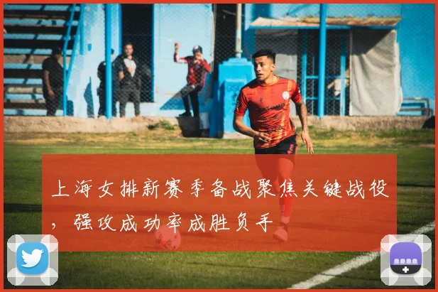 上海女排新赛季备战聚焦关键战役，强攻成功率成胜负手