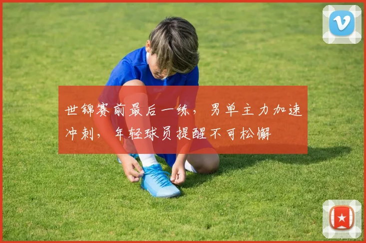 世锦赛前最后一练，男单主力加速冲刺，年轻球员提醒不可松懈