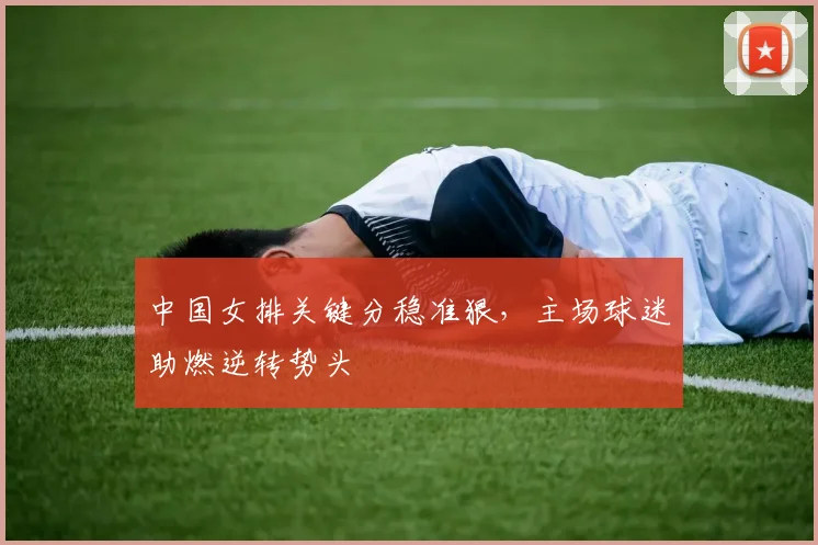 中国女排关键分稳准狠，主场球迷助燃逆转势头