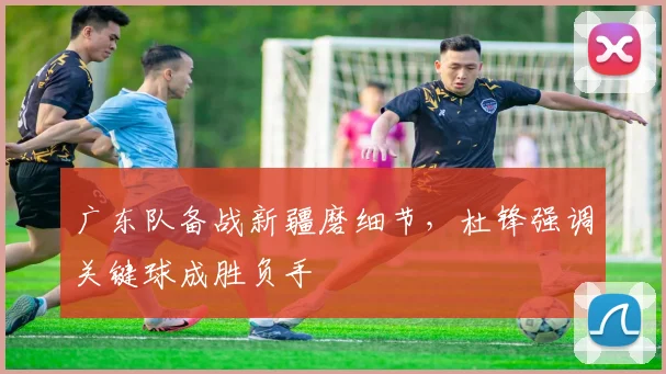广东队备战新疆磨细节，杜锋强调关键球成胜负手
