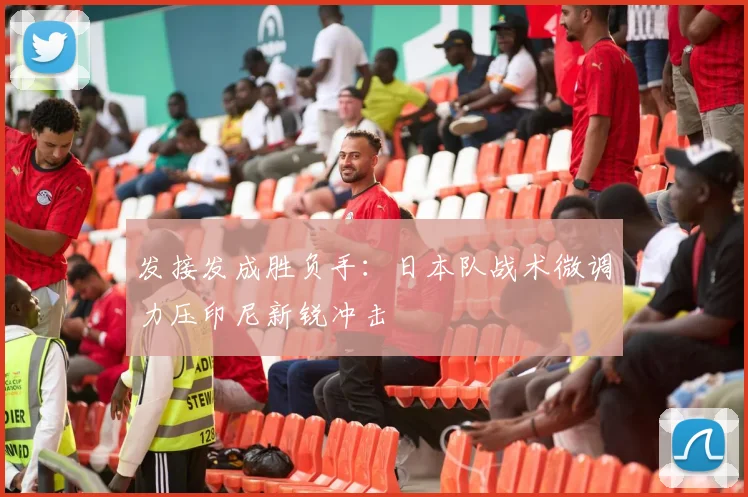 发接发成胜负手：日本队战术微调力压印尼新锐冲击