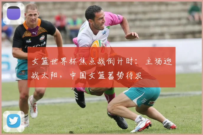女篮世界杯焦点战倒计时：主场迎战太阳，中国女篮蓄势待发