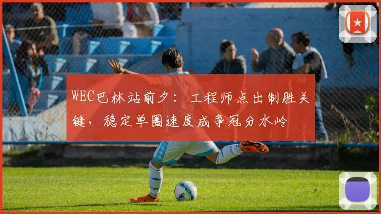 WEC巴林站前夕：工程师点出制胜关键，稳定单圈速度成争冠分水岭