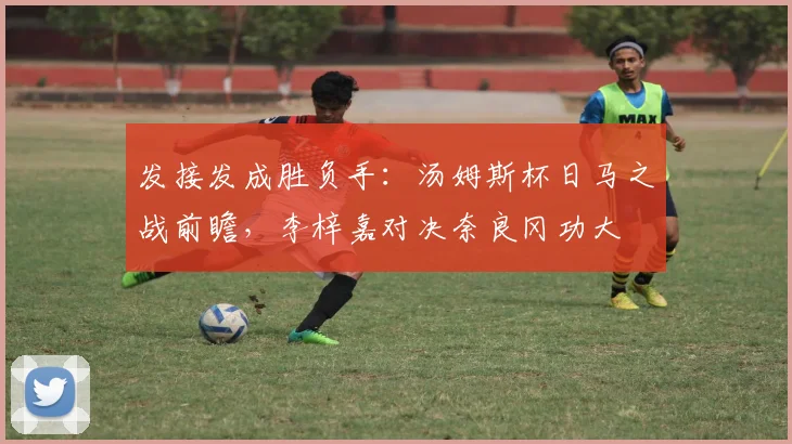 发接发成胜负手：汤姆斯杯日马之战前瞻，李梓嘉对决奈良冈功大