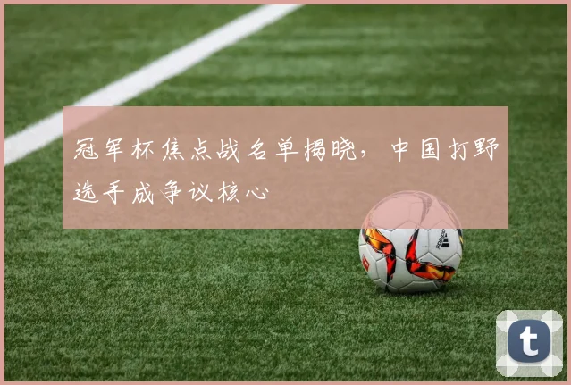 冠军杯焦点战名单揭晓，中国打野选手成争议核心