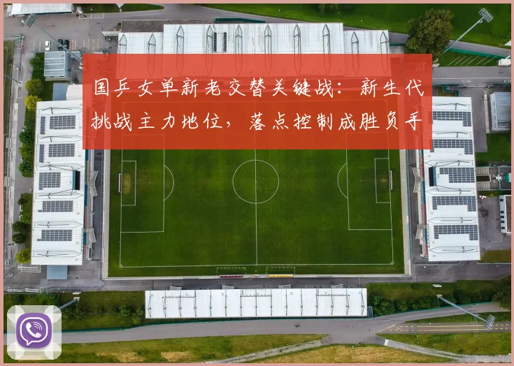 国乒女单新老交替关键战：新生代挑战主力地位，落点控制成胜负手