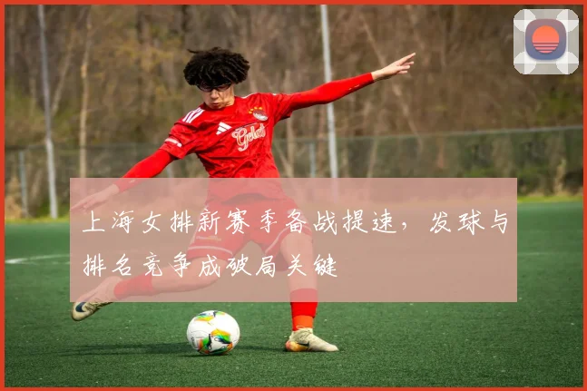 上海女排新赛季备战提速，发球与排名竞争成破局关键