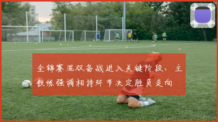 全锦赛混双备战进入关键阶段，主教练强调相持环节决定胜负走向