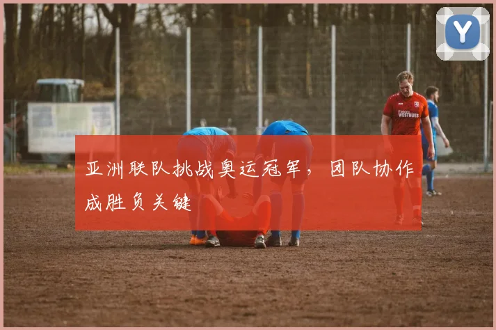亚洲联队挑战奥运冠军，团队协作成胜负关键
