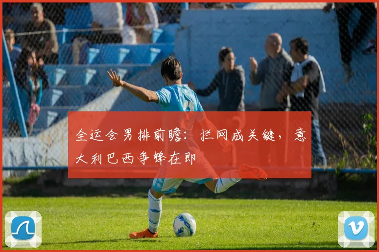 全运会男排前瞻：拦网成关键，意大利巴西争锋在即