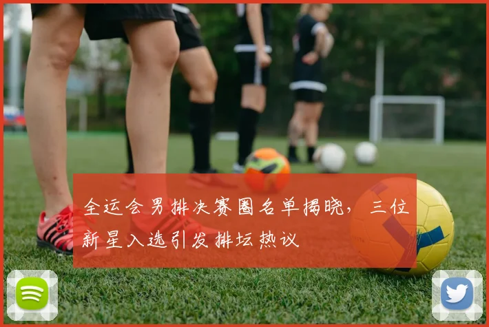 全运会男排决赛圈名单揭晓，三位新星入选引发排坛热议