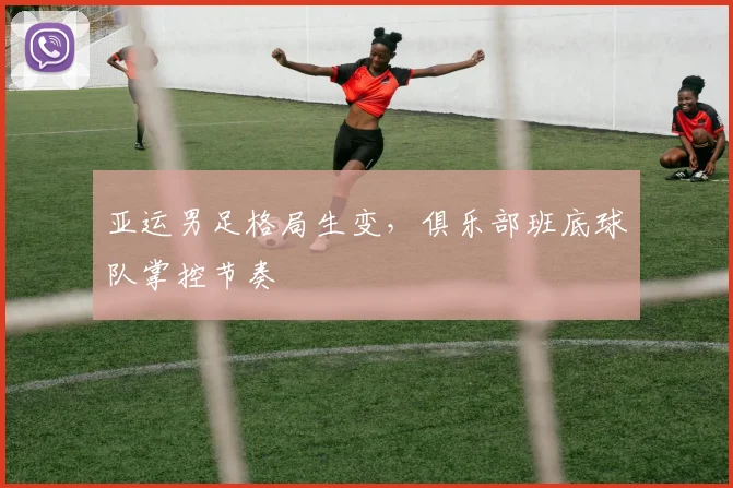 亚运男足格局生变，俱乐部班底球队掌控节奏
