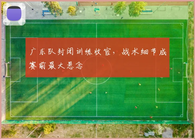 广东队封闭训练收官，战术细节成赛前最大悬念