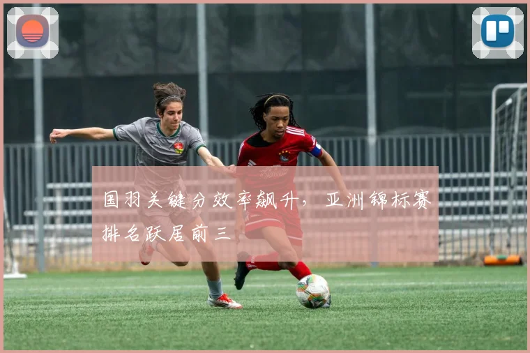 国羽关键分效率飙升，亚洲锦标赛排名跃居前三