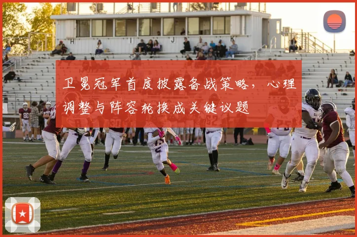 卫冕冠军首度披露备战策略，心理调整与阵容轮换成关键议题