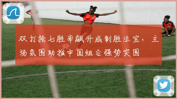 双打抢七胜率飙升成制胜法宝，主场氛围助推中国组合强势突围