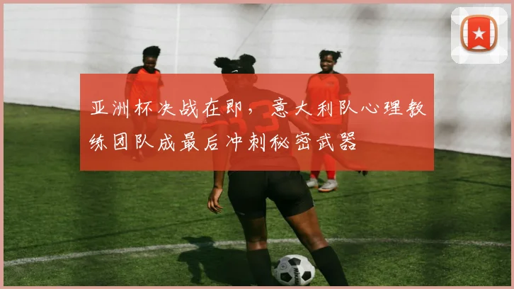 亚洲杯决战在即，意大利队心理教练团队成最后冲刺秘密武器