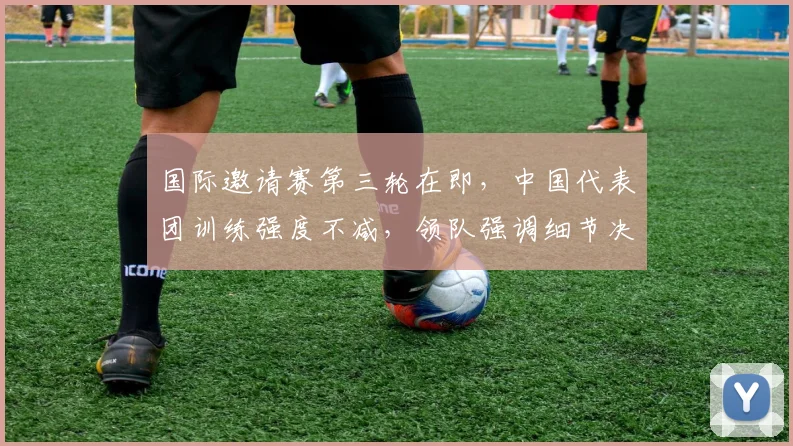 国际邀请赛第三轮在即，中国代表团训练强度不减，领队强调细节决定成败