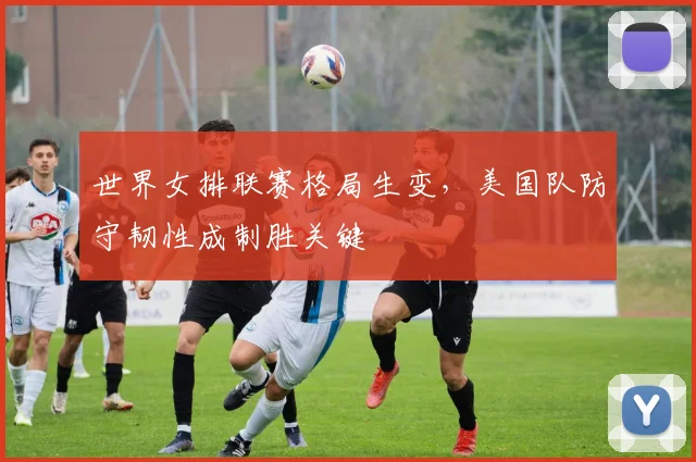 世界女排联赛格局生变，美国队防守韧性成制胜关键