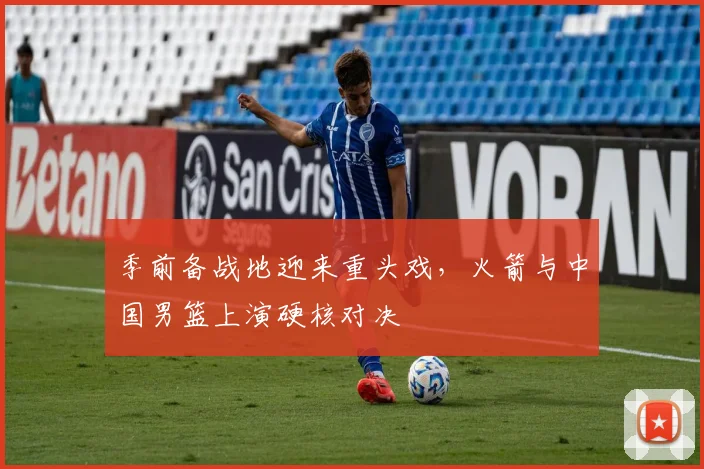 季前备战地迎来重头戏，火箭与中国男篮上演硬核对决
