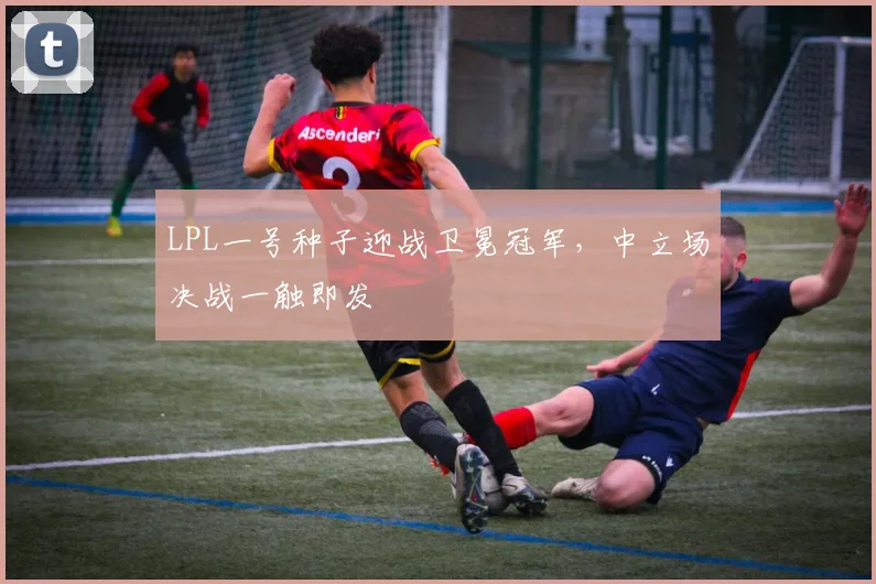 LPL一号种子迎战卫冕冠军，中立场决战一触即发