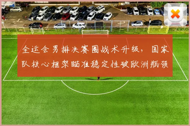 全运会男排决赛圈战术升级，国家队核心框架瞄准稳定性破欧洲瓶颈