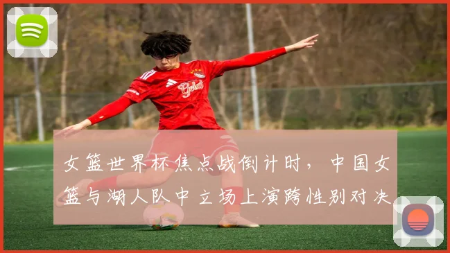 女篮世界杯焦点战倒计时，中国女篮与湖人队中立场上演跨性别对决