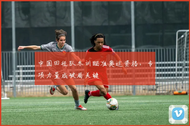 中国田径队冬训瞄准奥运资格，专项力量成破局关键
