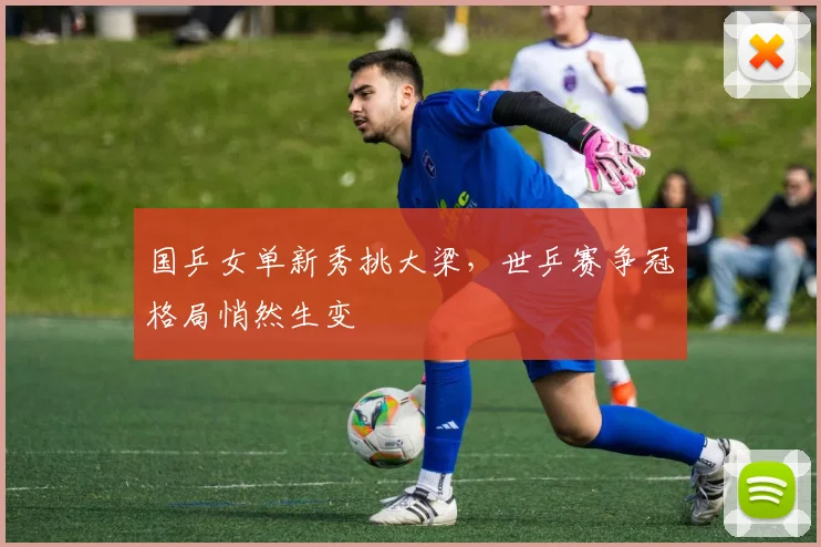 国乒女单新秀挑大梁，世乒赛争冠格局悄然生变