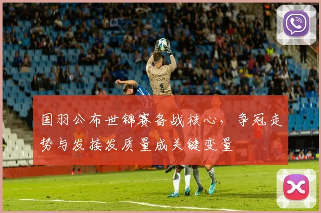 国羽公布世锦赛备战核心，争冠走势与发接发质量成关键变量
