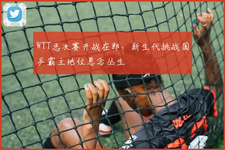 WTT总决赛开战在即，新生代挑战国乒霸主地位悬念丛生