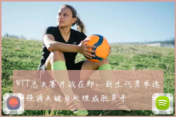 WTT总决赛开战在即，新生代男单选手强调关键分处理成胜负手
