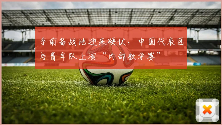 季前备战地迎来硬仗，中国代表团与青年队上演“内部教学赛”