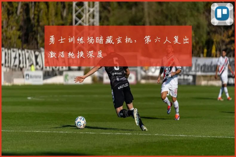 勇士训练场暗藏玄机，第六人复出激活轮换深度