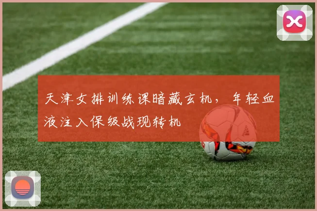 天津女排训练课暗藏玄机，年轻血液注入保级战现转机