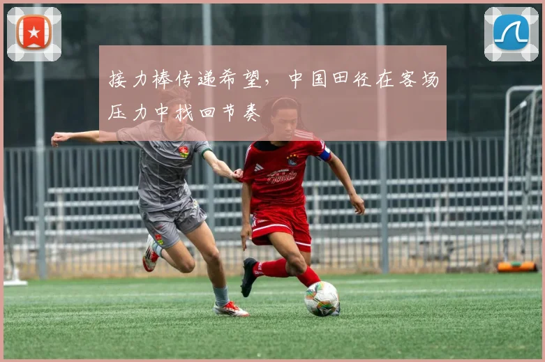 接力棒传递希望，中国田径在客场压力中找回节奏