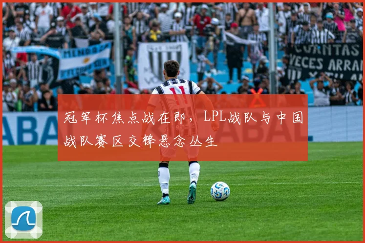 冠军杯焦点战在即，LPL战队与中国战队赛区交锋悬念丛生