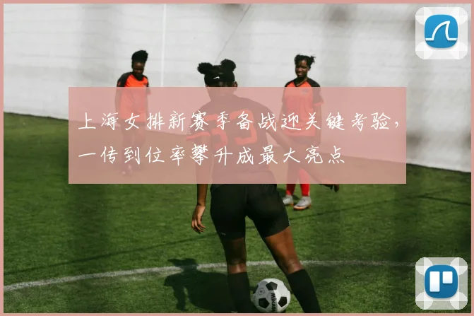 上海女排新赛季备战迎关键考验，一传到位率攀升成最大亮点