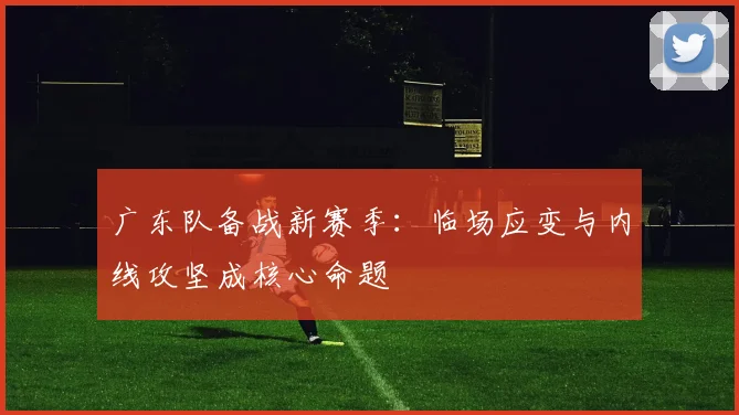 广东队备战新赛季：临场应变与内线攻坚成核心命题