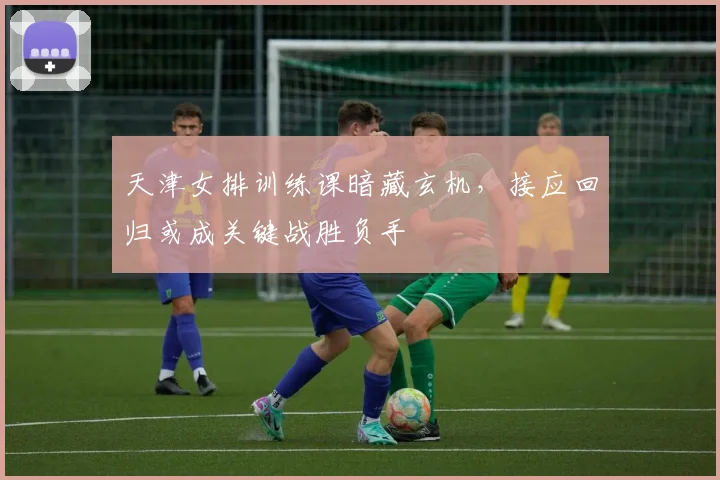 天津女排训练课暗藏玄机，接应回归或成关键战胜负手